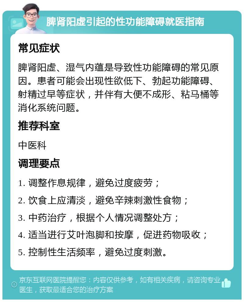 脾肾阳虚引起的性功能障碍就医指南 常见症状 脾肾阳虚、湿气内蕴是导致性功能障碍的常见原因。患者可能会出现性欲低下、勃起功能障碍、射精过早等症状，并伴有大便不成形、粘马桶等消化系统问题。 推荐科室 中医科 调理要点 1. 调整作息规律，避免过度疲劳； 2. 饮食上应清淡，避免辛辣刺激性食物； 3. 中药治疗，根据个人情况调整处方； 4. 适当进行艾叶泡脚和按摩，促进药物吸收； 5. 控制性生活频率，避免过度刺激。