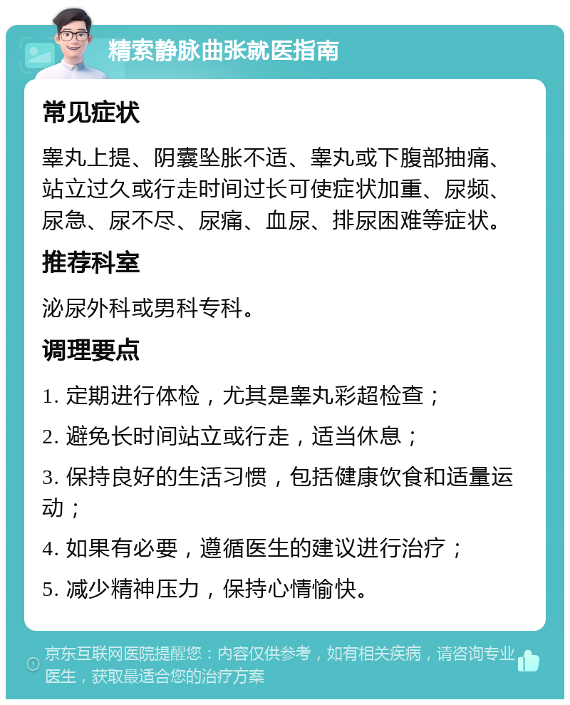 精索静脉曲张就医指南 常见症状 睾丸上提、阴囊坠胀不适、睾丸或下腹部抽痛、站立过久或行走时间过长可使症状加重、尿频、尿急、尿不尽、尿痛、血尿、排尿困难等症状。 推荐科室 泌尿外科或男科专科。 调理要点 1. 定期进行体检，尤其是睾丸彩超检查； 2. 避免长时间站立或行走，适当休息； 3. 保持良好的生活习惯，包括健康饮食和适量运动； 4. 如果有必要，遵循医生的建议进行治疗； 5. 减少精神压力，保持心情愉快。