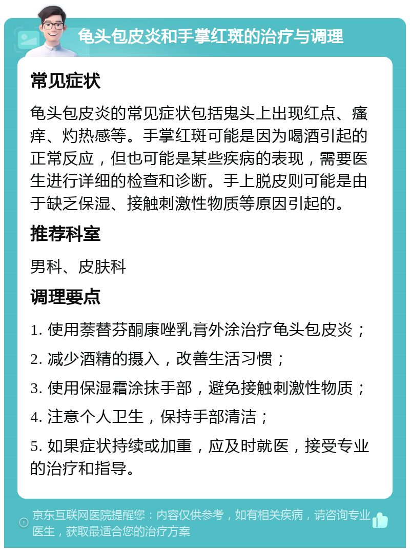 龟头包皮炎和手掌红斑的治疗与调理 常见症状 龟头包皮炎的常见症状包括鬼头上出现红点、瘙痒、灼热感等。手掌红斑可能是因为喝酒引起的正常反应，但也可能是某些疾病的表现，需要医生进行详细的检查和诊断。手上脱皮则可能是由于缺乏保湿、接触刺激性物质等原因引起的。 推荐科室 男科、皮肤科 调理要点 1. 使用萘替芬酮康唑乳膏外涂治疗龟头包皮炎； 2. 减少酒精的摄入，改善生活习惯； 3. 使用保湿霜涂抹手部，避免接触刺激性物质； 4. 注意个人卫生，保持手部清洁； 5. 如果症状持续或加重，应及时就医，接受专业的治疗和指导。