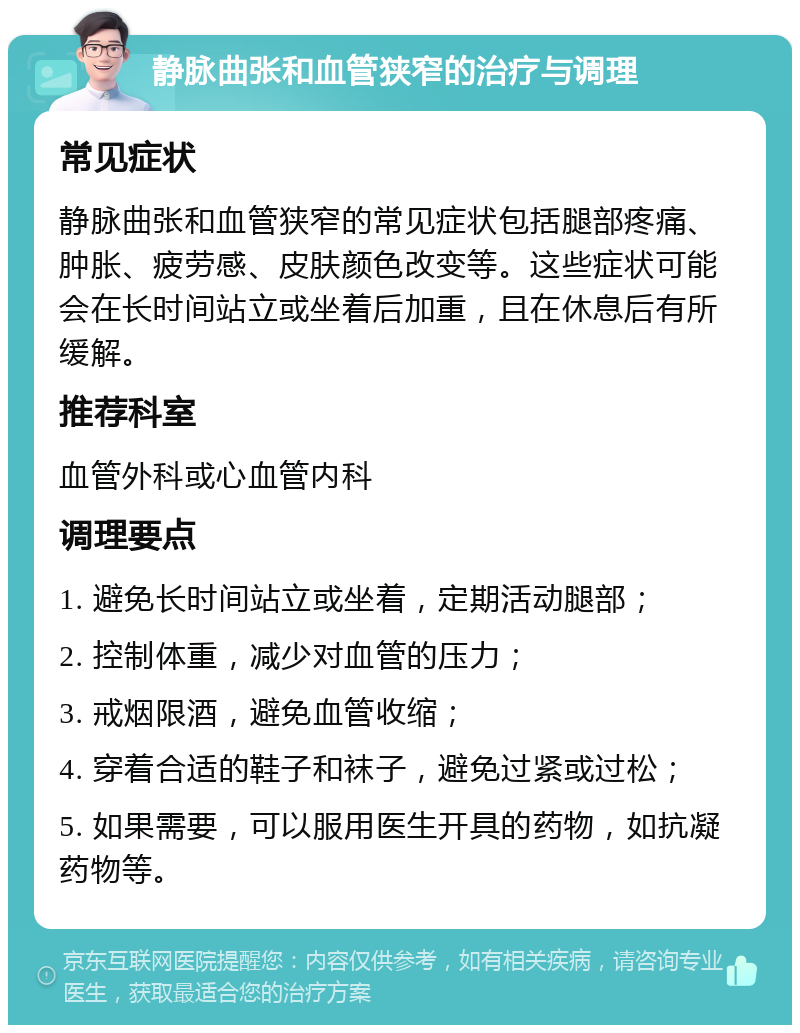 静脉曲张和血管狭窄的治疗与调理 常见症状 静脉曲张和血管狭窄的常见症状包括腿部疼痛、肿胀、疲劳感、皮肤颜色改变等。这些症状可能会在长时间站立或坐着后加重，且在休息后有所缓解。 推荐科室 血管外科或心血管内科 调理要点 1. 避免长时间站立或坐着，定期活动腿部； 2. 控制体重，减少对血管的压力； 3. 戒烟限酒，避免血管收缩； 4. 穿着合适的鞋子和袜子，避免过紧或过松； 5. 如果需要，可以服用医生开具的药物，如抗凝药物等。