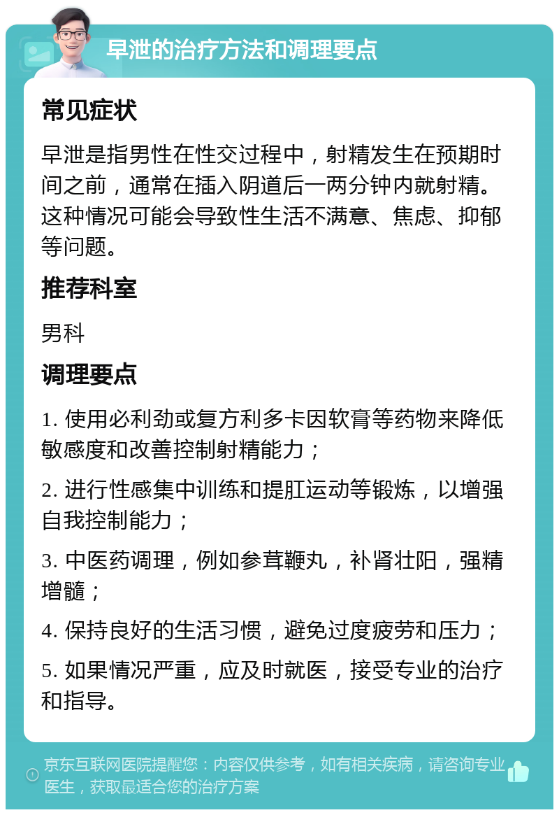 早泄的治疗方法和调理要点 常见症状 早泄是指男性在性交过程中，射精发生在预期时间之前，通常在插入阴道后一两分钟内就射精。这种情况可能会导致性生活不满意、焦虑、抑郁等问题。 推荐科室 男科 调理要点 1. 使用必利劲或复方利多卡因软膏等药物来降低敏感度和改善控制射精能力； 2. 进行性感集中训练和提肛运动等锻炼，以增强自我控制能力； 3. 中医药调理，例如参茸鞭丸，补肾壮阳，强精增髓； 4. 保持良好的生活习惯，避免过度疲劳和压力； 5. 如果情况严重，应及时就医，接受专业的治疗和指导。