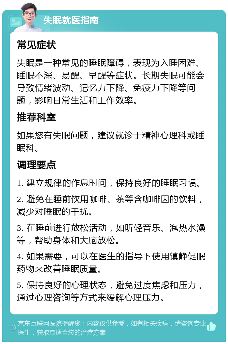 失眠就医指南 常见症状 失眠是一种常见的睡眠障碍，表现为入睡困难、睡眠不深、易醒、早醒等症状。长期失眠可能会导致情绪波动、记忆力下降、免疫力下降等问题，影响日常生活和工作效率。 推荐科室 如果您有失眠问题，建议就诊于精神心理科或睡眠科。 调理要点 1. 建立规律的作息时间，保持良好的睡眠习惯。 2. 避免在睡前饮用咖啡、茶等含咖啡因的饮料，减少对睡眠的干扰。 3. 在睡前进行放松活动，如听轻音乐、泡热水澡等，帮助身体和大脑放松。 4. 如果需要，可以在医生的指导下使用镇静促眠药物来改善睡眠质量。 5. 保持良好的心理状态，避免过度焦虑和压力，通过心理咨询等方式来缓解心理压力。