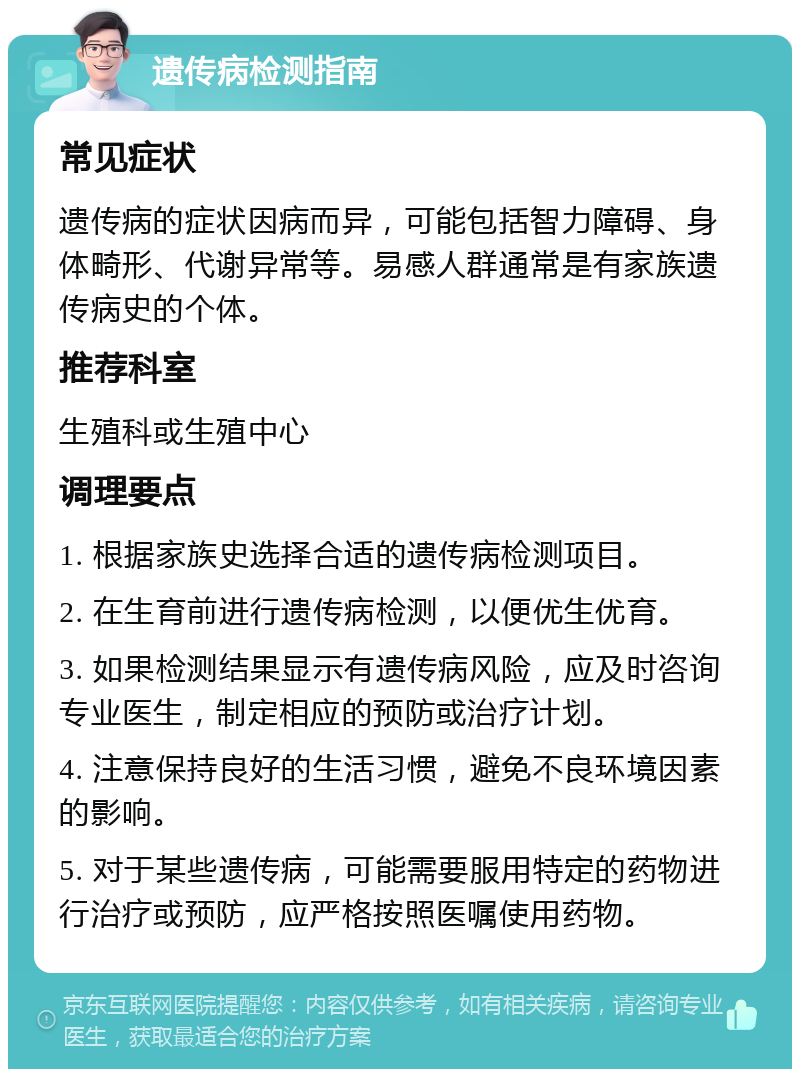 遗传病检测指南 常见症状 遗传病的症状因病而异，可能包括智力障碍、身体畸形、代谢异常等。易感人群通常是有家族遗传病史的个体。 推荐科室 生殖科或生殖中心 调理要点 1. 根据家族史选择合适的遗传病检测项目。 2. 在生育前进行遗传病检测，以便优生优育。 3. 如果检测结果显示有遗传病风险，应及时咨询专业医生，制定相应的预防或治疗计划。 4. 注意保持良好的生活习惯，避免不良环境因素的影响。 5. 对于某些遗传病，可能需要服用特定的药物进行治疗或预防，应严格按照医嘱使用药物。