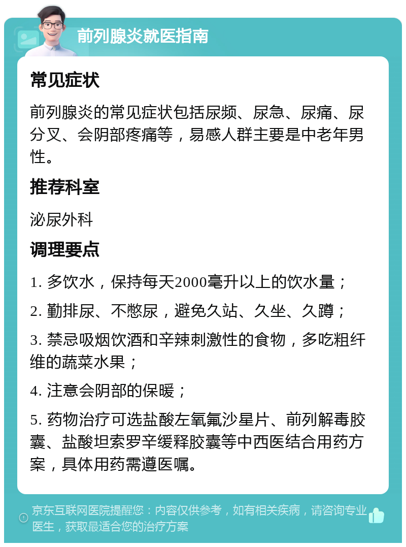 前列腺炎就医指南 常见症状 前列腺炎的常见症状包括尿频、尿急、尿痛、尿分叉、会阴部疼痛等，易感人群主要是中老年男性。 推荐科室 泌尿外科 调理要点 1. 多饮水，保持每天2000毫升以上的饮水量； 2. 勤排尿、不憋尿，避免久站、久坐、久蹲； 3. 禁忌吸烟饮酒和辛辣刺激性的食物，多吃粗纤维的蔬菜水果； 4. 注意会阴部的保暖； 5. 药物治疗可选盐酸左氧氟沙星片、前列解毒胶囊、盐酸坦索罗辛缓释胶囊等中西医结合用药方案，具体用药需遵医嘱。