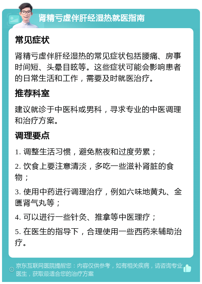 肾精亏虚伴肝经湿热就医指南 常见症状 肾精亏虚伴肝经湿热的常见症状包括腰痛、房事时间短、头晕目眩等。这些症状可能会影响患者的日常生活和工作，需要及时就医治疗。 推荐科室 建议就诊于中医科或男科，寻求专业的中医调理和治疗方案。 调理要点 1. 调整生活习惯，避免熬夜和过度劳累； 2. 饮食上要注意清淡，多吃一些滋补肾脏的食物； 3. 使用中药进行调理治疗，例如六味地黄丸、金匮肾气丸等； 4. 可以进行一些针灸、推拿等中医理疗； 5. 在医生的指导下，合理使用一些西药来辅助治疗。