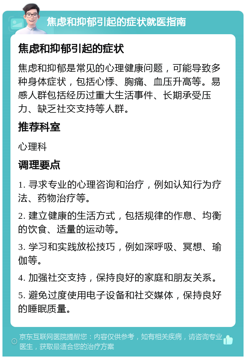 焦虑和抑郁引起的症状就医指南 焦虑和抑郁引起的症状 焦虑和抑郁是常见的心理健康问题，可能导致多种身体症状，包括心悸、胸痛、血压升高等。易感人群包括经历过重大生活事件、长期承受压力、缺乏社交支持等人群。 推荐科室 心理科 调理要点 1. 寻求专业的心理咨询和治疗，例如认知行为疗法、药物治疗等。 2. 建立健康的生活方式，包括规律的作息、均衡的饮食、适量的运动等。 3. 学习和实践放松技巧，例如深呼吸、冥想、瑜伽等。 4. 加强社交支持，保持良好的家庭和朋友关系。 5. 避免过度使用电子设备和社交媒体，保持良好的睡眠质量。