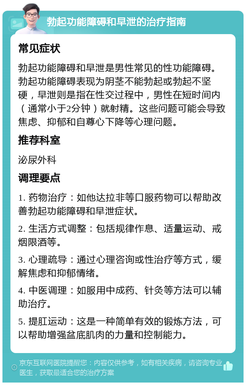 勃起功能障碍和早泄的治疗指南 常见症状 勃起功能障碍和早泄是男性常见的性功能障碍。勃起功能障碍表现为阴茎不能勃起或勃起不坚硬，早泄则是指在性交过程中，男性在短时间内（通常小于2分钟）就射精。这些问题可能会导致焦虑、抑郁和自尊心下降等心理问题。 推荐科室 泌尿外科 调理要点 1. 药物治疗：如他达拉非等口服药物可以帮助改善勃起功能障碍和早泄症状。 2. 生活方式调整：包括规律作息、适量运动、戒烟限酒等。 3. 心理疏导：通过心理咨询或性治疗等方式，缓解焦虑和抑郁情绪。 4. 中医调理：如服用中成药、针灸等方法可以辅助治疗。 5. 提肛运动：这是一种简单有效的锻炼方法，可以帮助增强盆底肌肉的力量和控制能力。