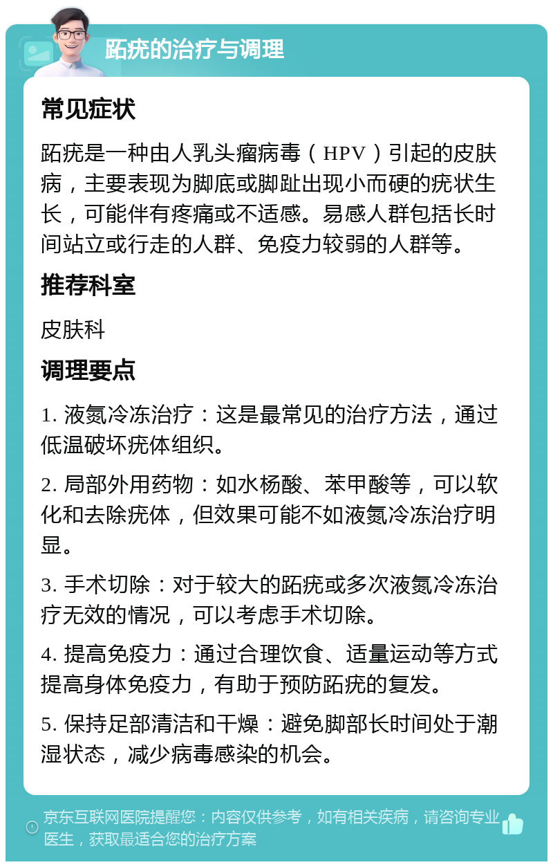 跖疣的治疗与调理 常见症状 跖疣是一种由人乳头瘤病毒（HPV）引起的皮肤病，主要表现为脚底或脚趾出现小而硬的疣状生长，可能伴有疼痛或不适感。易感人群包括长时间站立或行走的人群、免疫力较弱的人群等。 推荐科室 皮肤科 调理要点 1. 液氮冷冻治疗：这是最常见的治疗方法，通过低温破坏疣体组织。 2. 局部外用药物：如水杨酸、苯甲酸等，可以软化和去除疣体，但效果可能不如液氮冷冻治疗明显。 3. 手术切除：对于较大的跖疣或多次液氮冷冻治疗无效的情况，可以考虑手术切除。 4. 提高免疫力：通过合理饮食、适量运动等方式提高身体免疫力，有助于预防跖疣的复发。 5. 保持足部清洁和干燥：避免脚部长时间处于潮湿状态，减少病毒感染的机会。