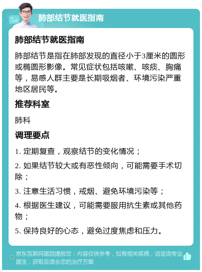 肺部结节就医指南 肺部结节就医指南 肺部结节是指在肺部发现的直径小于3厘米的圆形或椭圆形影像。常见症状包括咳嗽、咳痰、胸痛等，易感人群主要是长期吸烟者、环境污染严重地区居民等。 推荐科室 肺科 调理要点 1. 定期复查，观察结节的变化情况； 2. 如果结节较大或有恶性倾向，可能需要手术切除； 3. 注意生活习惯，戒烟、避免环境污染等； 4. 根据医生建议，可能需要服用抗生素或其他药物； 5. 保持良好的心态，避免过度焦虑和压力。