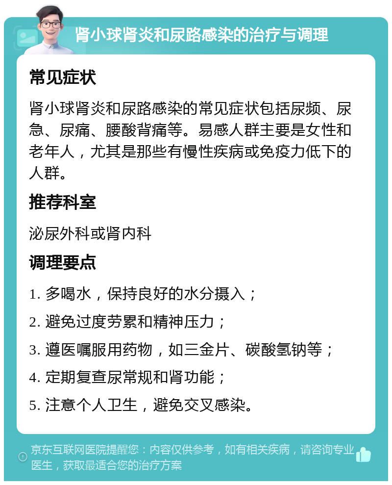 肾小球肾炎和尿路感染的治疗与调理 常见症状 肾小球肾炎和尿路感染的常见症状包括尿频、尿急、尿痛、腰酸背痛等。易感人群主要是女性和老年人，尤其是那些有慢性疾病或免疫力低下的人群。 推荐科室 泌尿外科或肾内科 调理要点 1. 多喝水，保持良好的水分摄入； 2. 避免过度劳累和精神压力； 3. 遵医嘱服用药物，如三金片、碳酸氢钠等； 4. 定期复查尿常规和肾功能； 5. 注意个人卫生，避免交叉感染。