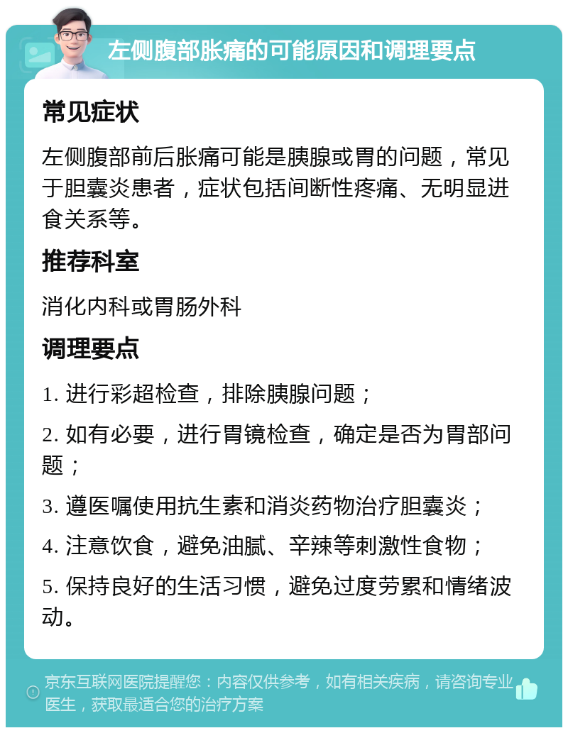 左侧腹部胀痛的可能原因和调理要点 常见症状 左侧腹部前后胀痛可能是胰腺或胃的问题，常见于胆囊炎患者，症状包括间断性疼痛、无明显进食关系等。 推荐科室 消化内科或胃肠外科 调理要点 1. 进行彩超检查，排除胰腺问题； 2. 如有必要，进行胃镜检查，确定是否为胃部问题； 3. 遵医嘱使用抗生素和消炎药物治疗胆囊炎； 4. 注意饮食，避免油腻、辛辣等刺激性食物； 5. 保持良好的生活习惯，避免过度劳累和情绪波动。