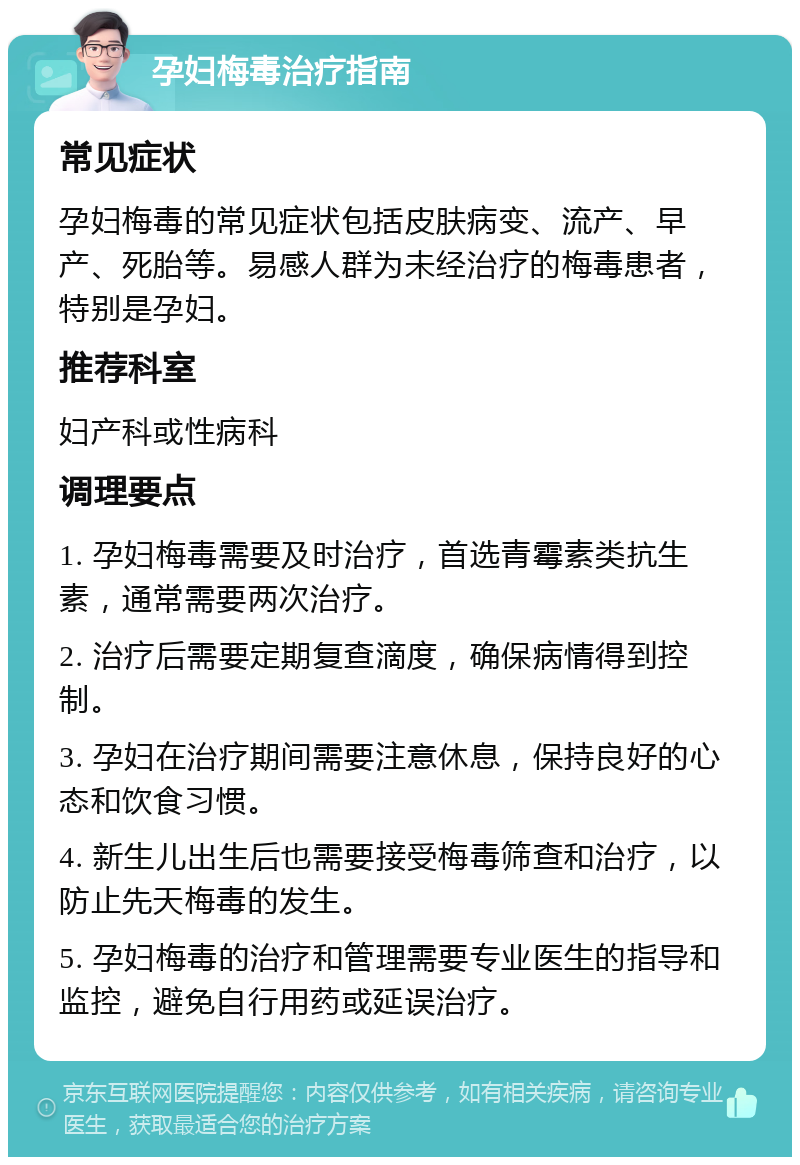 孕妇梅毒治疗指南 常见症状 孕妇梅毒的常见症状包括皮肤病变、流产、早产、死胎等。易感人群为未经治疗的梅毒患者，特别是孕妇。 推荐科室 妇产科或性病科 调理要点 1. 孕妇梅毒需要及时治疗，首选青霉素类抗生素，通常需要两次治疗。 2. 治疗后需要定期复查滴度，确保病情得到控制。 3. 孕妇在治疗期间需要注意休息，保持良好的心态和饮食习惯。 4. 新生儿出生后也需要接受梅毒筛查和治疗，以防止先天梅毒的发生。 5. 孕妇梅毒的治疗和管理需要专业医生的指导和监控，避免自行用药或延误治疗。