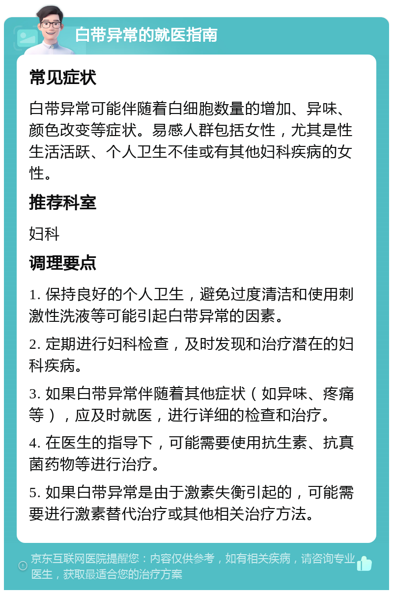 白带异常的就医指南 常见症状 白带异常可能伴随着白细胞数量的增加、异味、颜色改变等症状。易感人群包括女性，尤其是性生活活跃、个人卫生不佳或有其他妇科疾病的女性。 推荐科室 妇科 调理要点 1. 保持良好的个人卫生，避免过度清洁和使用刺激性洗液等可能引起白带异常的因素。 2. 定期进行妇科检查，及时发现和治疗潜在的妇科疾病。 3. 如果白带异常伴随着其他症状（如异味、疼痛等），应及时就医，进行详细的检查和治疗。 4. 在医生的指导下，可能需要使用抗生素、抗真菌药物等进行治疗。 5. 如果白带异常是由于激素失衡引起的，可能需要进行激素替代治疗或其他相关治疗方法。