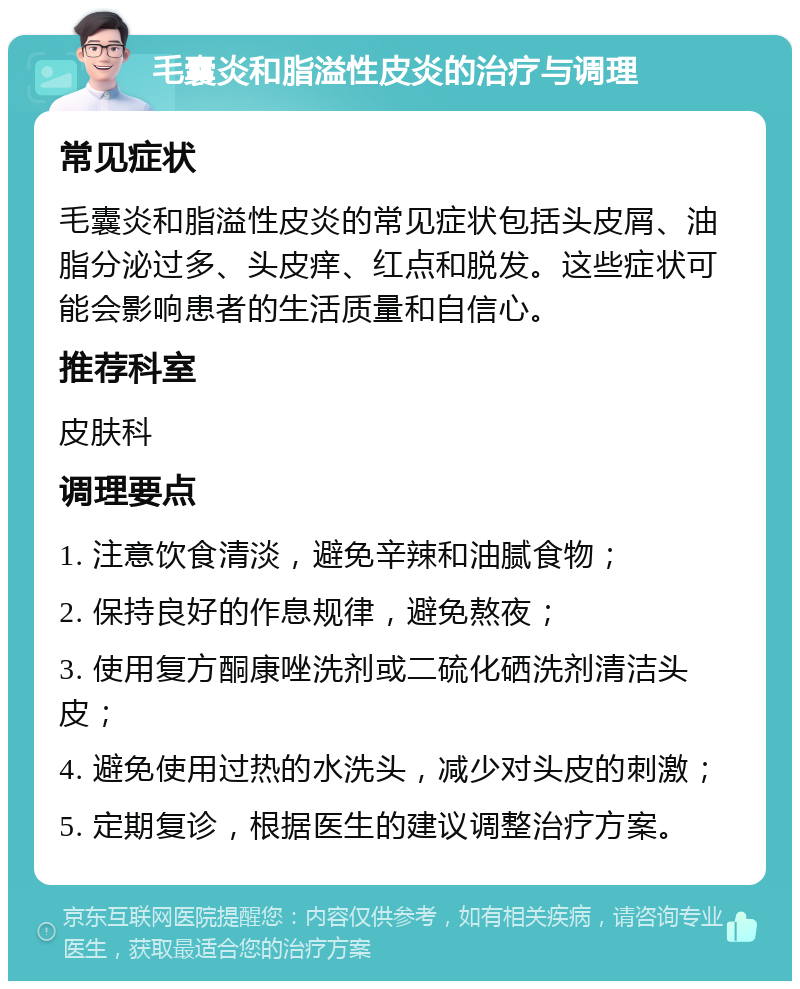 毛囊炎和脂溢性皮炎的治疗与调理 常见症状 毛囊炎和脂溢性皮炎的常见症状包括头皮屑、油脂分泌过多、头皮痒、红点和脱发。这些症状可能会影响患者的生活质量和自信心。 推荐科室 皮肤科 调理要点 1. 注意饮食清淡，避免辛辣和油腻食物； 2. 保持良好的作息规律，避免熬夜； 3. 使用复方酮康唑洗剂或二硫化硒洗剂清洁头皮； 4. 避免使用过热的水洗头，减少对头皮的刺激； 5. 定期复诊，根据医生的建议调整治疗方案。