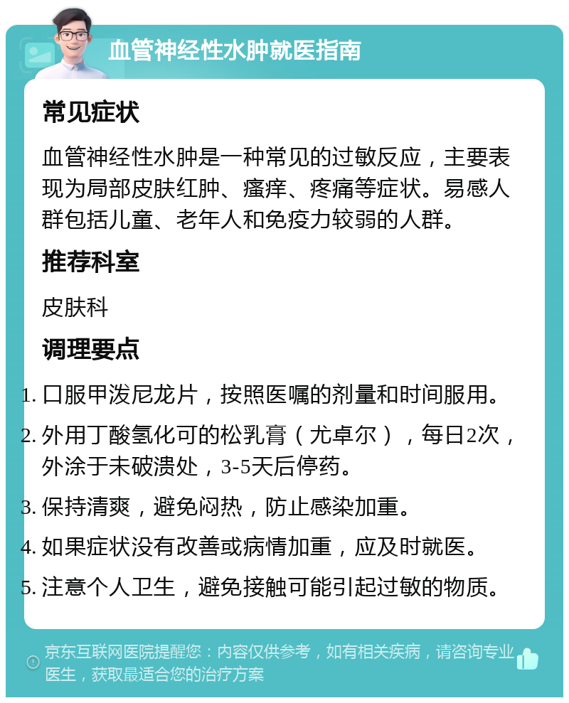 血管神经性水肿就医指南 常见症状 血管神经性水肿是一种常见的过敏反应，主要表现为局部皮肤红肿、瘙痒、疼痛等症状。易感人群包括儿童、老年人和免疫力较弱的人群。 推荐科室 皮肤科 调理要点 口服甲泼尼龙片，按照医嘱的剂量和时间服用。 外用丁酸氢化可的松乳膏（尤卓尔），每日2次，外涂于未破溃处，3-5天后停药。 保持清爽，避免闷热，防止感染加重。 如果症状没有改善或病情加重，应及时就医。 注意个人卫生，避免接触可能引起过敏的物质。