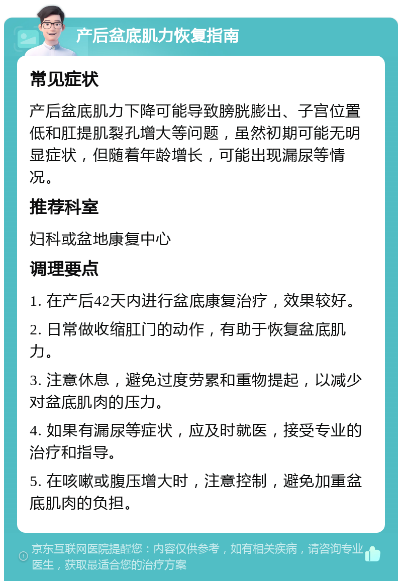 产后盆底肌力恢复指南 常见症状 产后盆底肌力下降可能导致膀胱膨出、子宫位置低和肛提肌裂孔增大等问题，虽然初期可能无明显症状，但随着年龄增长，可能出现漏尿等情况。 推荐科室 妇科或盆地康复中心 调理要点 1. 在产后42天内进行盆底康复治疗，效果较好。 2. 日常做收缩肛门的动作，有助于恢复盆底肌力。 3. 注意休息，避免过度劳累和重物提起，以减少对盆底肌肉的压力。 4. 如果有漏尿等症状，应及时就医，接受专业的治疗和指导。 5. 在咳嗽或腹压增大时，注意控制，避免加重盆底肌肉的负担。