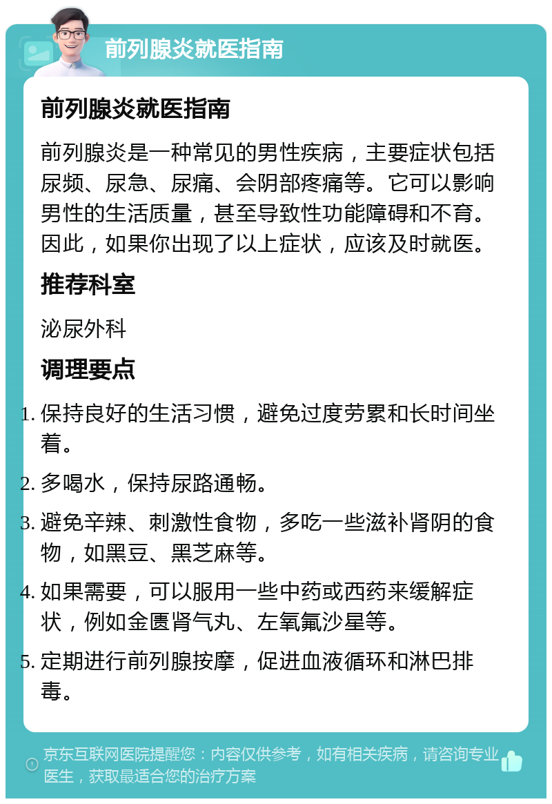 前列腺炎就医指南 前列腺炎就医指南 前列腺炎是一种常见的男性疾病，主要症状包括尿频、尿急、尿痛、会阴部疼痛等。它可以影响男性的生活质量，甚至导致性功能障碍和不育。因此，如果你出现了以上症状，应该及时就医。 推荐科室 泌尿外科 调理要点 保持良好的生活习惯，避免过度劳累和长时间坐着。 多喝水，保持尿路通畅。 避免辛辣、刺激性食物，多吃一些滋补肾阴的食物，如黑豆、黑芝麻等。 如果需要，可以服用一些中药或西药来缓解症状，例如金匮肾气丸、左氧氟沙星等。 定期进行前列腺按摩，促进血液循环和淋巴排毒。