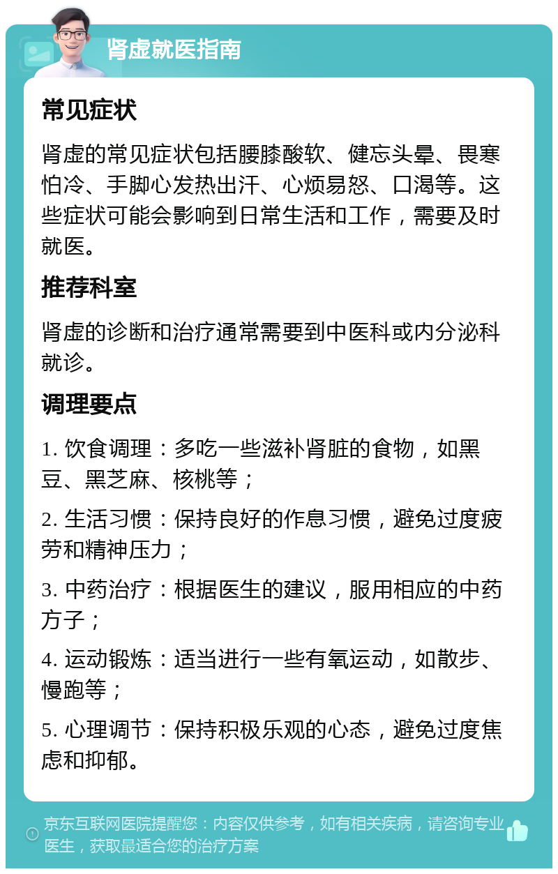 肾虚就医指南 常见症状 肾虚的常见症状包括腰膝酸软、健忘头晕、畏寒怕冷、手脚心发热出汗、心烦易怒、口渴等。这些症状可能会影响到日常生活和工作，需要及时就医。 推荐科室 肾虚的诊断和治疗通常需要到中医科或内分泌科就诊。 调理要点 1. 饮食调理：多吃一些滋补肾脏的食物，如黑豆、黑芝麻、核桃等； 2. 生活习惯：保持良好的作息习惯，避免过度疲劳和精神压力； 3. 中药治疗：根据医生的建议，服用相应的中药方子； 4. 运动锻炼：适当进行一些有氧运动，如散步、慢跑等； 5. 心理调节：保持积极乐观的心态，避免过度焦虑和抑郁。