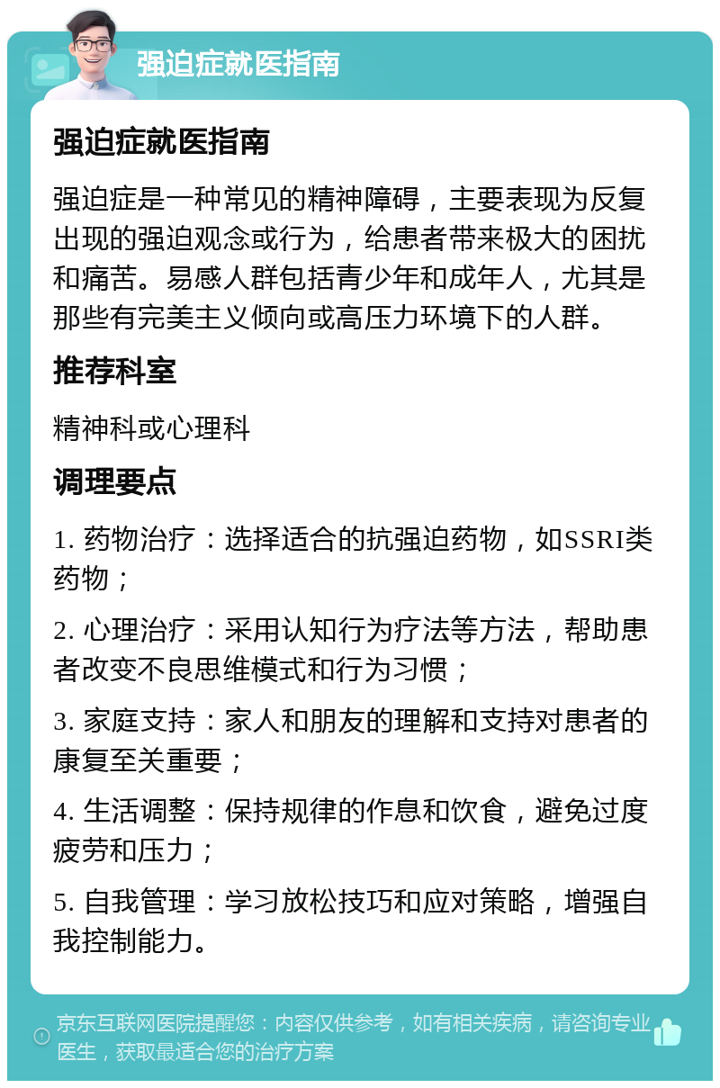 强迫症就医指南 强迫症就医指南 强迫症是一种常见的精神障碍，主要表现为反复出现的强迫观念或行为，给患者带来极大的困扰和痛苦。易感人群包括青少年和成年人，尤其是那些有完美主义倾向或高压力环境下的人群。 推荐科室 精神科或心理科 调理要点 1. 药物治疗：选择适合的抗强迫药物，如SSRI类药物； 2. 心理治疗：采用认知行为疗法等方法，帮助患者改变不良思维模式和行为习惯； 3. 家庭支持：家人和朋友的理解和支持对患者的康复至关重要； 4. 生活调整：保持规律的作息和饮食，避免过度疲劳和压力； 5. 自我管理：学习放松技巧和应对策略，增强自我控制能力。