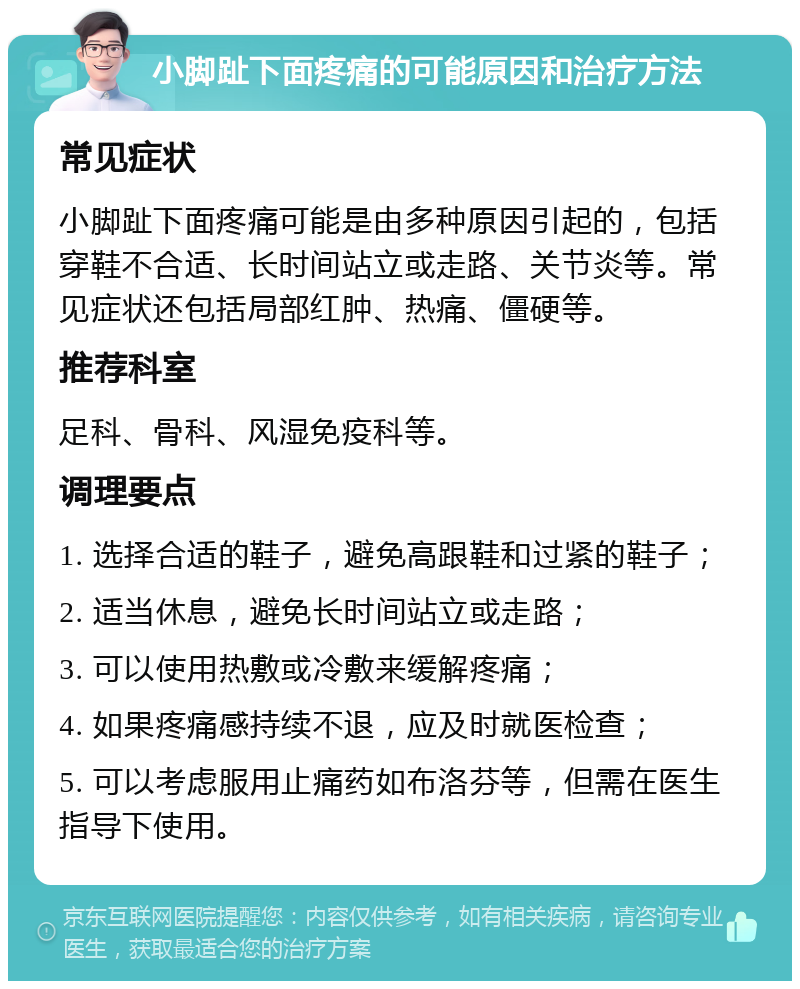 小脚趾下面疼痛的可能原因和治疗方法 常见症状 小脚趾下面疼痛可能是由多种原因引起的，包括穿鞋不合适、长时间站立或走路、关节炎等。常见症状还包括局部红肿、热痛、僵硬等。 推荐科室 足科、骨科、风湿免疫科等。 调理要点 1. 选择合适的鞋子，避免高跟鞋和过紧的鞋子； 2. 适当休息，避免长时间站立或走路； 3. 可以使用热敷或冷敷来缓解疼痛； 4. 如果疼痛感持续不退，应及时就医检查； 5. 可以考虑服用止痛药如布洛芬等，但需在医生指导下使用。