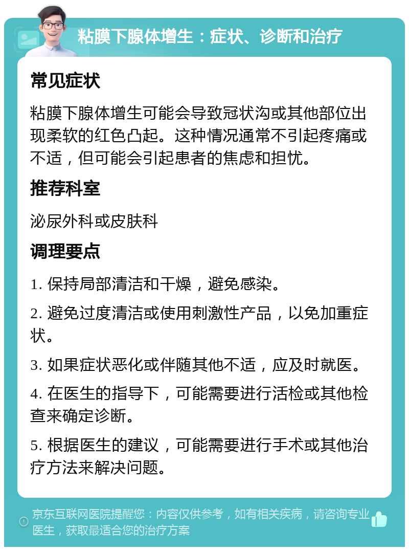 粘膜下腺体增生：症状、诊断和治疗 常见症状 粘膜下腺体增生可能会导致冠状沟或其他部位出现柔软的红色凸起。这种情况通常不引起疼痛或不适，但可能会引起患者的焦虑和担忧。 推荐科室 泌尿外科或皮肤科 调理要点 1. 保持局部清洁和干燥，避免感染。 2. 避免过度清洁或使用刺激性产品，以免加重症状。 3. 如果症状恶化或伴随其他不适，应及时就医。 4. 在医生的指导下，可能需要进行活检或其他检查来确定诊断。 5. 根据医生的建议，可能需要进行手术或其他治疗方法来解决问题。