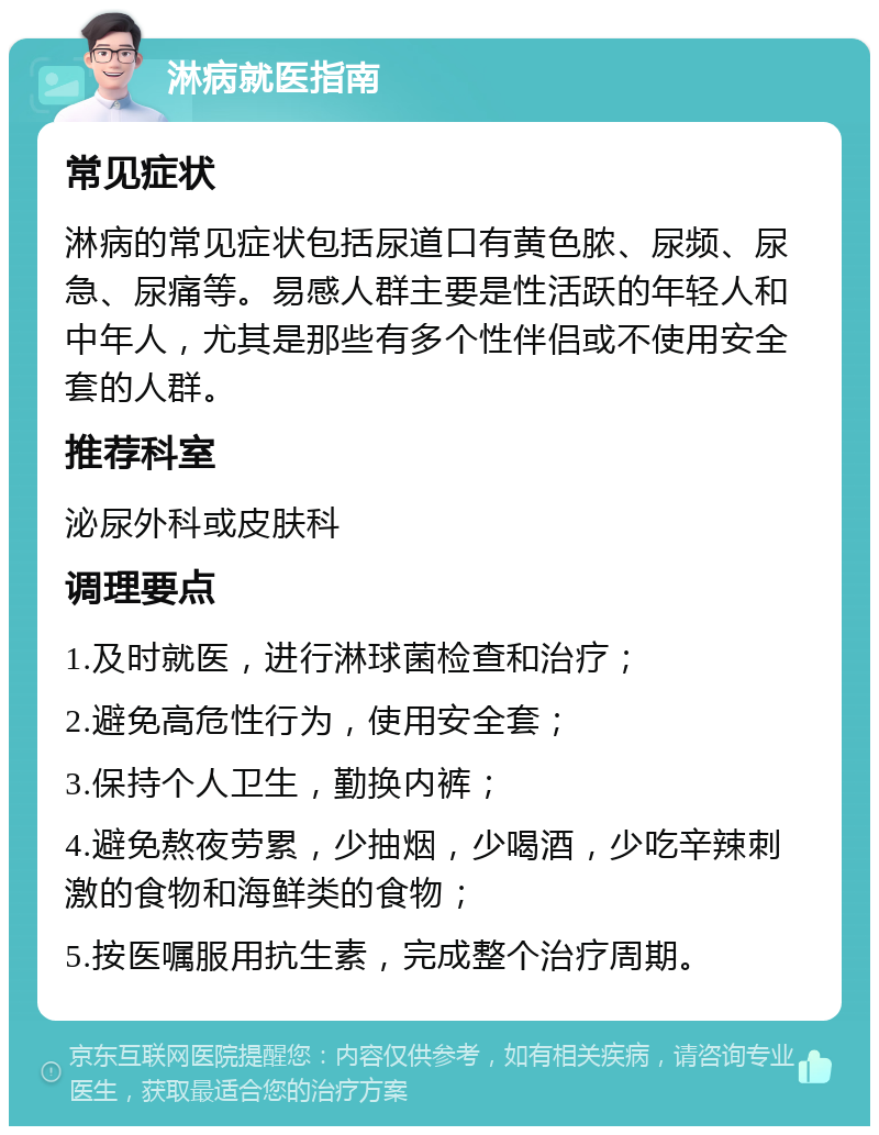 淋病就医指南 常见症状 淋病的常见症状包括尿道口有黄色脓、尿频、尿急、尿痛等。易感人群主要是性活跃的年轻人和中年人，尤其是那些有多个性伴侣或不使用安全套的人群。 推荐科室 泌尿外科或皮肤科 调理要点 1.及时就医，进行淋球菌检查和治疗； 2.避免高危性行为，使用安全套； 3.保持个人卫生，勤换内裤； 4.避免熬夜劳累，少抽烟，少喝酒，少吃辛辣刺激的食物和海鲜类的食物； 5.按医嘱服用抗生素，完成整个治疗周期。