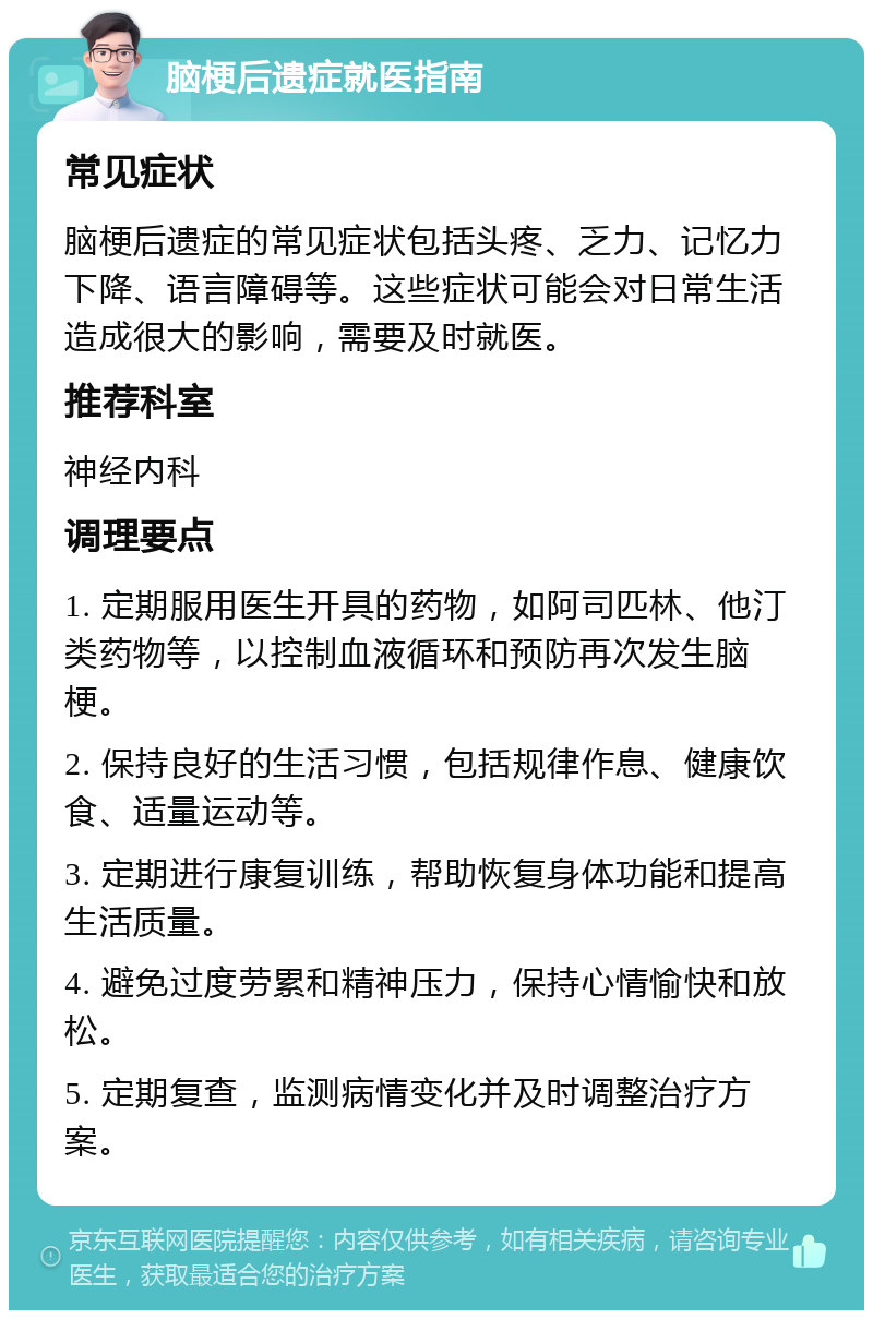 脑梗后遗症就医指南 常见症状 脑梗后遗症的常见症状包括头疼、乏力、记忆力下降、语言障碍等。这些症状可能会对日常生活造成很大的影响，需要及时就医。 推荐科室 神经内科 调理要点 1. 定期服用医生开具的药物，如阿司匹林、他汀类药物等，以控制血液循环和预防再次发生脑梗。 2. 保持良好的生活习惯，包括规律作息、健康饮食、适量运动等。 3. 定期进行康复训练，帮助恢复身体功能和提高生活质量。 4. 避免过度劳累和精神压力，保持心情愉快和放松。 5. 定期复查，监测病情变化并及时调整治疗方案。