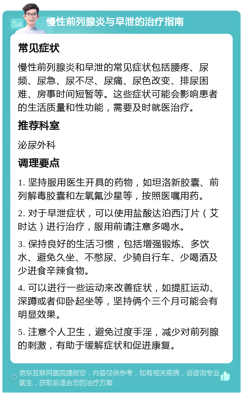 慢性前列腺炎与早泄的治疗指南 常见症状 慢性前列腺炎和早泄的常见症状包括腰疼、尿频、尿急、尿不尽、尿痛、尿色改变、排尿困难、房事时间短暂等。这些症状可能会影响患者的生活质量和性功能，需要及时就医治疗。 推荐科室 泌尿外科 调理要点 1. 坚持服用医生开具的药物，如坦洛新胶囊、前列解毒胶囊和左氧氟沙星等，按照医嘱用药。 2. 对于早泄症状，可以使用盐酸达泊西汀片（艾时达）进行治疗，服用前请注意多喝水。 3. 保持良好的生活习惯，包括增强锻炼、多饮水、避免久坐、不憋尿、少骑自行车、少喝酒及少进食辛辣食物。 4. 可以进行一些运动来改善症状，如提肛运动、深蹲或者仰卧起坐等，坚持俩个三个月可能会有明显效果。 5. 注意个人卫生，避免过度手淫，减少对前列腺的刺激，有助于缓解症状和促进康复。