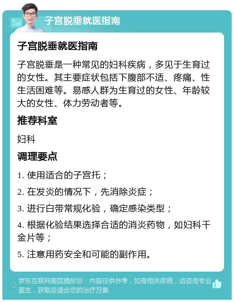 子宫脱垂就医指南 子宫脱垂就医指南 子宫脱垂是一种常见的妇科疾病，多见于生育过的女性。其主要症状包括下腹部不适、疼痛、性生活困难等。易感人群为生育过的女性、年龄较大的女性、体力劳动者等。 推荐科室 妇科 调理要点 1. 使用适合的子宫托； 2. 在发炎的情况下，先消除炎症； 3. 进行白带常规化验，确定感染类型； 4. 根据化验结果选择合适的消炎药物，如妇科千金片等； 5. 注意用药安全和可能的副作用。