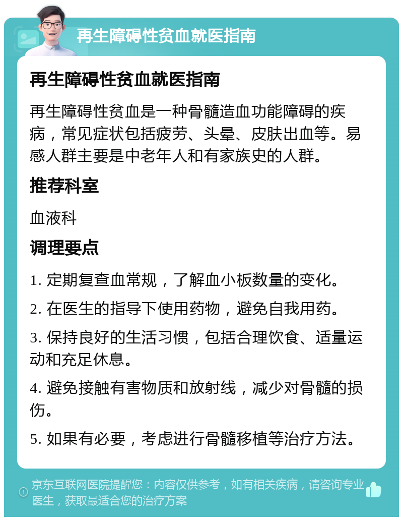 再生障碍性贫血就医指南 再生障碍性贫血就医指南 再生障碍性贫血是一种骨髓造血功能障碍的疾病，常见症状包括疲劳、头晕、皮肤出血等。易感人群主要是中老年人和有家族史的人群。 推荐科室 血液科 调理要点 1. 定期复查血常规，了解血小板数量的变化。 2. 在医生的指导下使用药物，避免自我用药。 3. 保持良好的生活习惯，包括合理饮食、适量运动和充足休息。 4. 避免接触有害物质和放射线，减少对骨髓的损伤。 5. 如果有必要，考虑进行骨髓移植等治疗方法。