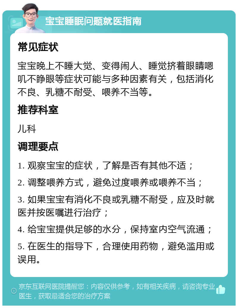 宝宝睡眠问题就医指南 常见症状 宝宝晚上不睡大觉、变得闹人、睡觉挤着眼睛嗯叽不睁眼等症状可能与多种因素有关，包括消化不良、乳糖不耐受、喂养不当等。 推荐科室 儿科 调理要点 1. 观察宝宝的症状，了解是否有其他不适； 2. 调整喂养方式，避免过度喂养或喂养不当； 3. 如果宝宝有消化不良或乳糖不耐受，应及时就医并按医嘱进行治疗； 4. 给宝宝提供足够的水分，保持室内空气流通； 5. 在医生的指导下，合理使用药物，避免滥用或误用。