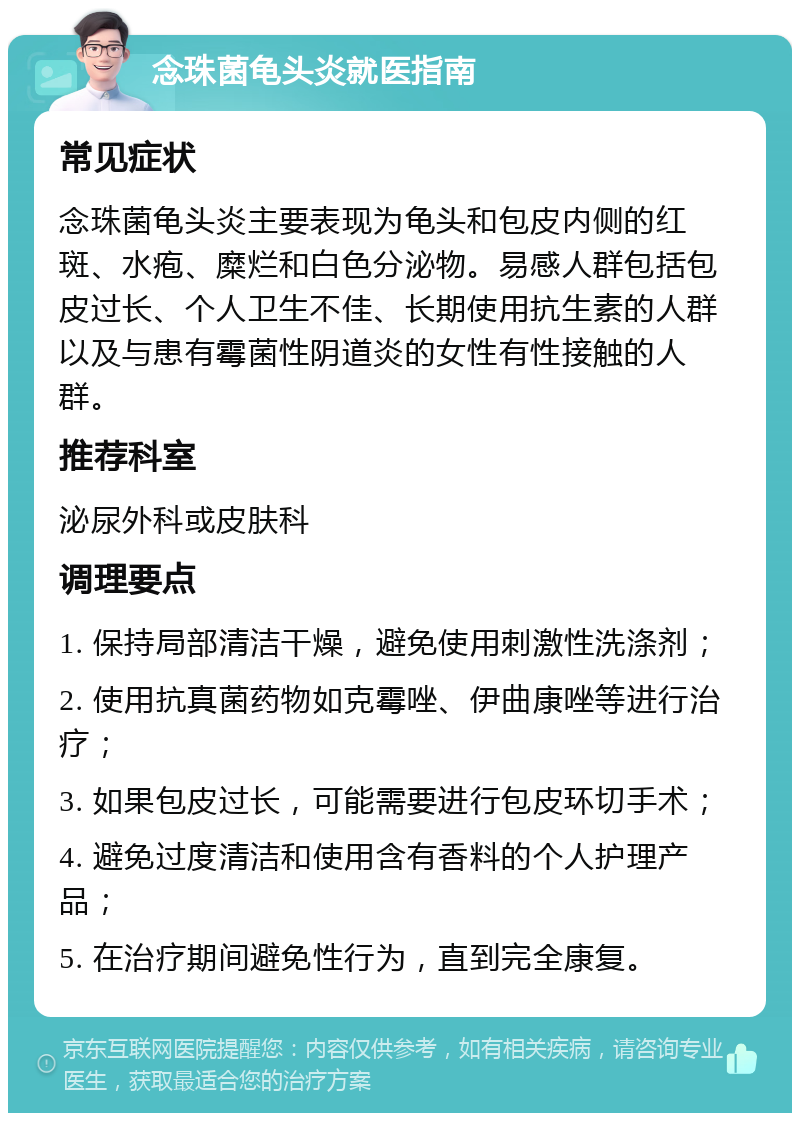 念珠菌龟头炎就医指南 常见症状 念珠菌龟头炎主要表现为龟头和包皮内侧的红斑、水疱、糜烂和白色分泌物。易感人群包括包皮过长、个人卫生不佳、长期使用抗生素的人群以及与患有霉菌性阴道炎的女性有性接触的人群。 推荐科室 泌尿外科或皮肤科 调理要点 1. 保持局部清洁干燥，避免使用刺激性洗涤剂； 2. 使用抗真菌药物如克霉唑、伊曲康唑等进行治疗； 3. 如果包皮过长，可能需要进行包皮环切手术； 4. 避免过度清洁和使用含有香料的个人护理产品； 5. 在治疗期间避免性行为，直到完全康复。