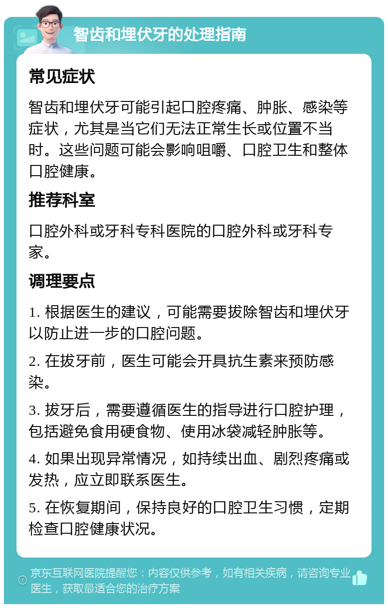 智齿和埋伏牙的处理指南 常见症状 智齿和埋伏牙可能引起口腔疼痛、肿胀、感染等症状，尤其是当它们无法正常生长或位置不当时。这些问题可能会影响咀嚼、口腔卫生和整体口腔健康。 推荐科室 口腔外科或牙科专科医院的口腔外科或牙科专家。 调理要点 1. 根据医生的建议，可能需要拔除智齿和埋伏牙以防止进一步的口腔问题。 2. 在拔牙前，医生可能会开具抗生素来预防感染。 3. 拔牙后，需要遵循医生的指导进行口腔护理，包括避免食用硬食物、使用冰袋减轻肿胀等。 4. 如果出现异常情况，如持续出血、剧烈疼痛或发热，应立即联系医生。 5. 在恢复期间，保持良好的口腔卫生习惯，定期检查口腔健康状况。