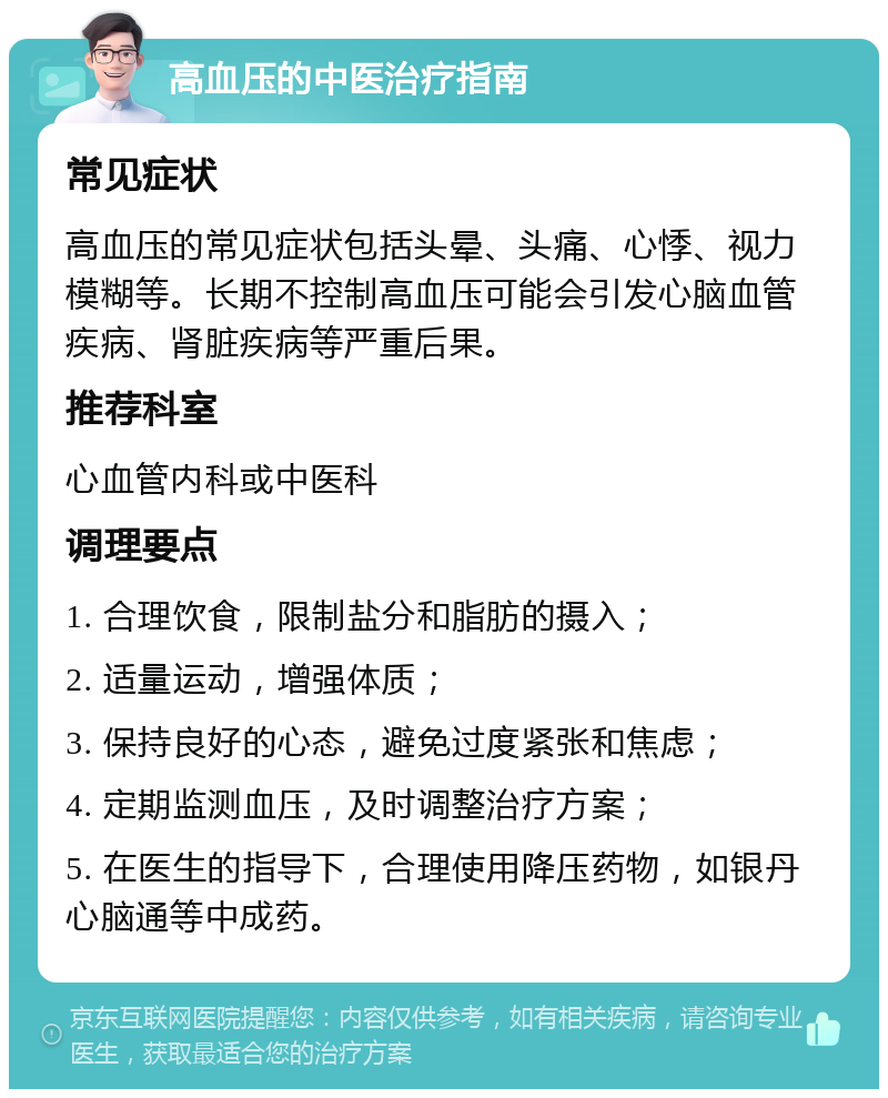 高血压的中医治疗指南 常见症状 高血压的常见症状包括头晕、头痛、心悸、视力模糊等。长期不控制高血压可能会引发心脑血管疾病、肾脏疾病等严重后果。 推荐科室 心血管内科或中医科 调理要点 1. 合理饮食，限制盐分和脂肪的摄入； 2. 适量运动，增强体质； 3. 保持良好的心态，避免过度紧张和焦虑； 4. 定期监测血压，及时调整治疗方案； 5. 在医生的指导下，合理使用降压药物，如银丹心脑通等中成药。