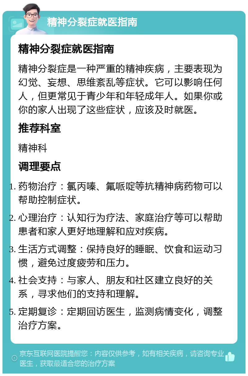 精神分裂症就医指南 精神分裂症就医指南 精神分裂症是一种严重的精神疾病，主要表现为幻觉、妄想、思维紊乱等症状。它可以影响任何人，但更常见于青少年和年轻成年人。如果你或你的家人出现了这些症状，应该及时就医。 推荐科室 精神科 调理要点 药物治疗：氯丙嗪、氟哌啶等抗精神病药物可以帮助控制症状。 心理治疗：认知行为疗法、家庭治疗等可以帮助患者和家人更好地理解和应对疾病。 生活方式调整：保持良好的睡眠、饮食和运动习惯，避免过度疲劳和压力。 社会支持：与家人、朋友和社区建立良好的关系，寻求他们的支持和理解。 定期复诊：定期回访医生，监测病情变化，调整治疗方案。