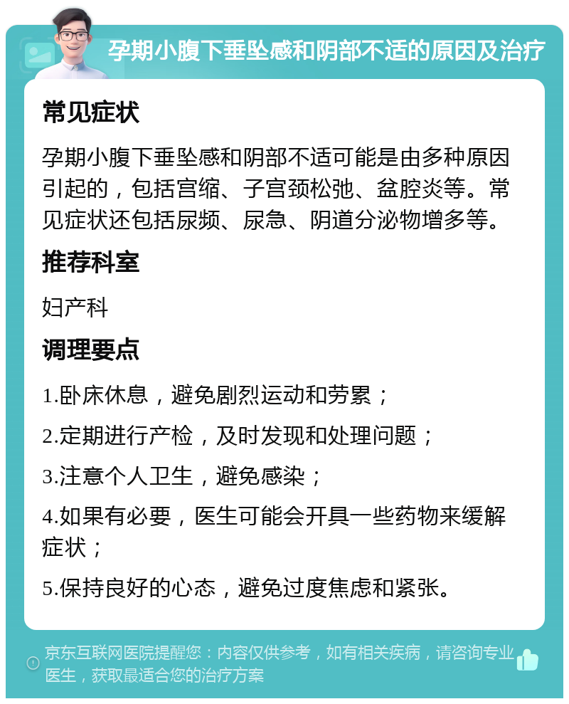 孕期小腹下垂坠感和阴部不适的原因及治疗 常见症状 孕期小腹下垂坠感和阴部不适可能是由多种原因引起的，包括宫缩、子宫颈松弛、盆腔炎等。常见症状还包括尿频、尿急、阴道分泌物增多等。 推荐科室 妇产科 调理要点 1.卧床休息，避免剧烈运动和劳累； 2.定期进行产检，及时发现和处理问题； 3.注意个人卫生，避免感染； 4.如果有必要，医生可能会开具一些药物来缓解症状； 5.保持良好的心态，避免过度焦虑和紧张。