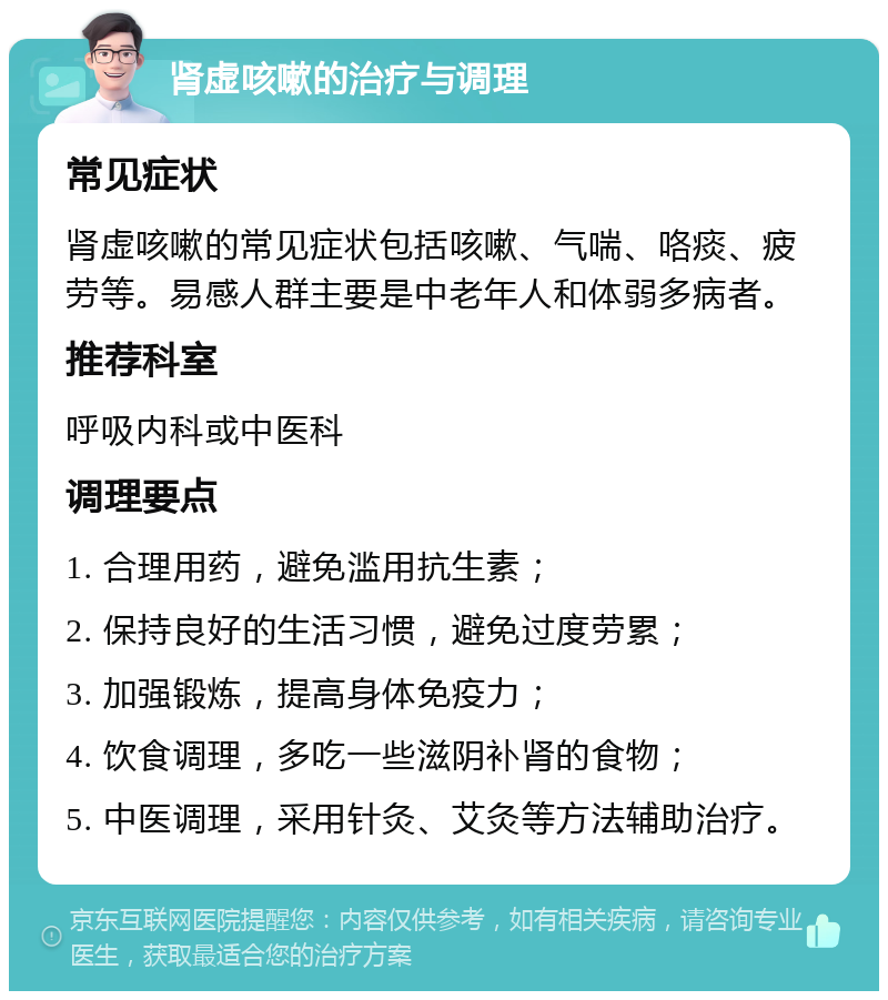 肾虚咳嗽的治疗与调理 常见症状 肾虚咳嗽的常见症状包括咳嗽、气喘、咯痰、疲劳等。易感人群主要是中老年人和体弱多病者。 推荐科室 呼吸内科或中医科 调理要点 1. 合理用药，避免滥用抗生素； 2. 保持良好的生活习惯，避免过度劳累； 3. 加强锻炼，提高身体免疫力； 4. 饮食调理，多吃一些滋阴补肾的食物； 5. 中医调理，采用针灸、艾灸等方法辅助治疗。