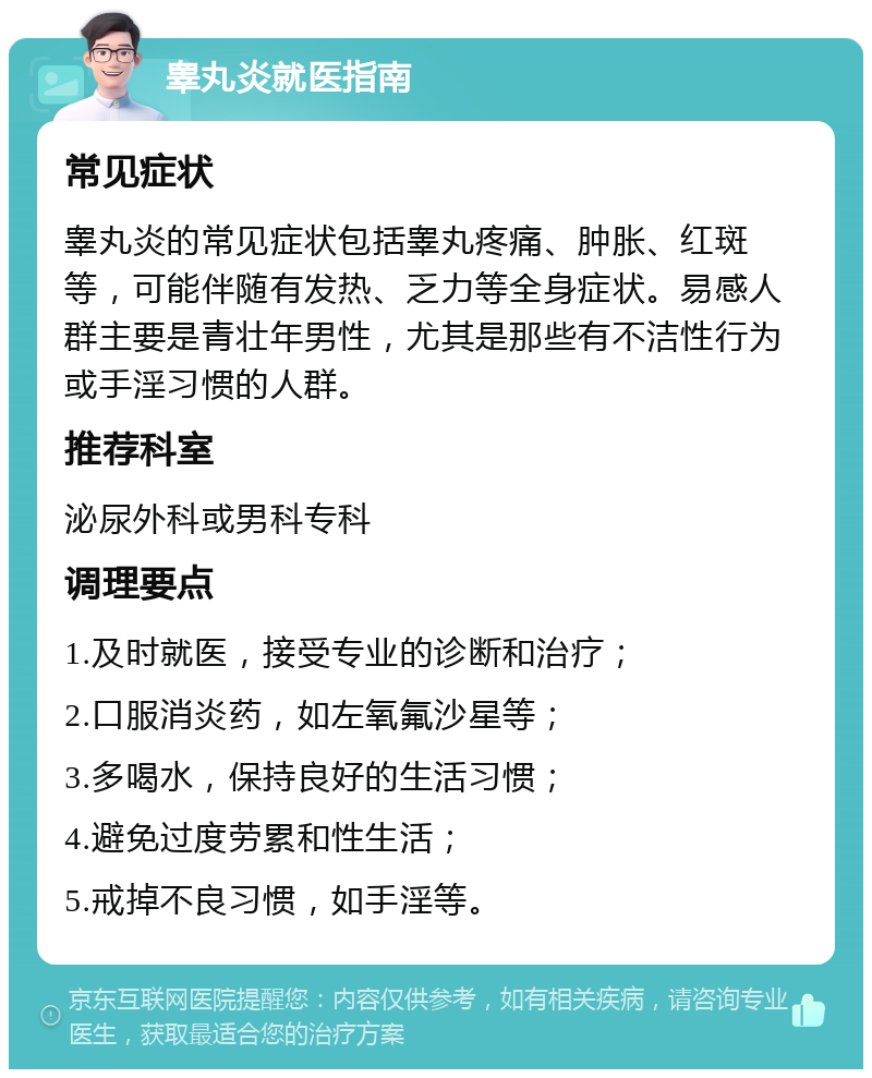 睾丸炎就医指南 常见症状 睾丸炎的常见症状包括睾丸疼痛、肿胀、红斑等，可能伴随有发热、乏力等全身症状。易感人群主要是青壮年男性，尤其是那些有不洁性行为或手淫习惯的人群。 推荐科室 泌尿外科或男科专科 调理要点 1.及时就医，接受专业的诊断和治疗； 2.口服消炎药，如左氧氟沙星等； 3.多喝水，保持良好的生活习惯； 4.避免过度劳累和性生活； 5.戒掉不良习惯，如手淫等。