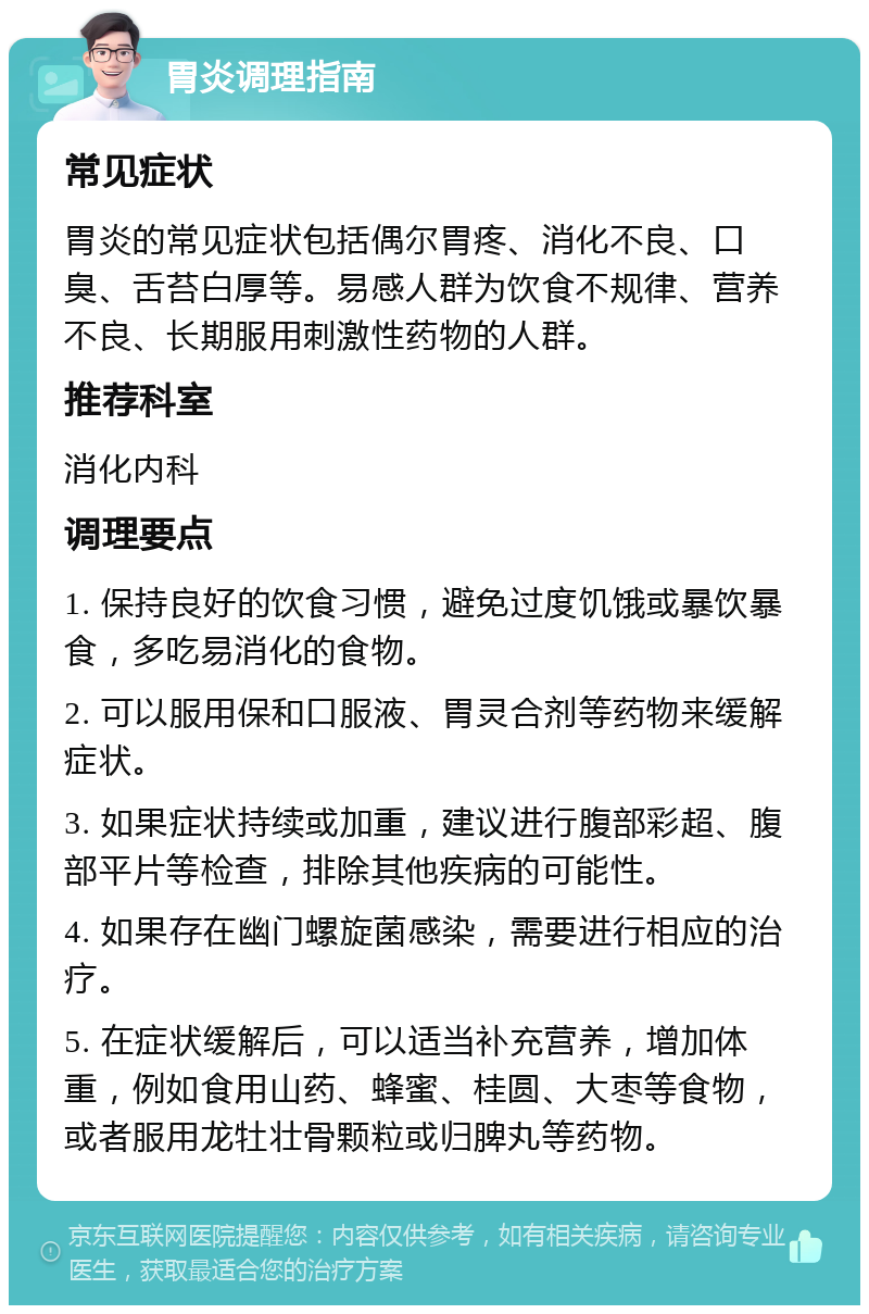 胃炎调理指南 常见症状 胃炎的常见症状包括偶尔胃疼、消化不良、口臭、舌苔白厚等。易感人群为饮食不规律、营养不良、长期服用刺激性药物的人群。 推荐科室 消化内科 调理要点 1. 保持良好的饮食习惯，避免过度饥饿或暴饮暴食，多吃易消化的食物。 2. 可以服用保和口服液、胃灵合剂等药物来缓解症状。 3. 如果症状持续或加重，建议进行腹部彩超、腹部平片等检查，排除其他疾病的可能性。 4. 如果存在幽门螺旋菌感染，需要进行相应的治疗。 5. 在症状缓解后，可以适当补充营养，增加体重，例如食用山药、蜂蜜、桂圆、大枣等食物，或者服用龙牡壮骨颗粒或归脾丸等药物。