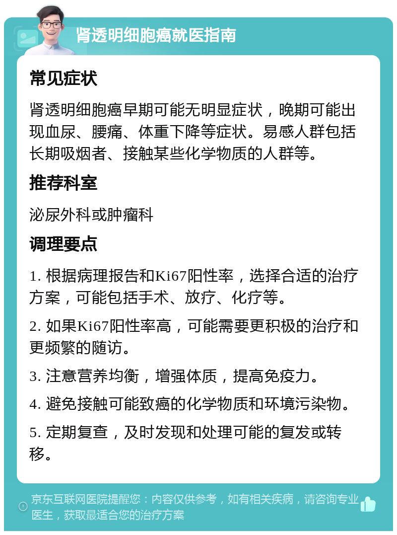 肾透明细胞癌就医指南 常见症状 肾透明细胞癌早期可能无明显症状，晚期可能出现血尿、腰痛、体重下降等症状。易感人群包括长期吸烟者、接触某些化学物质的人群等。 推荐科室 泌尿外科或肿瘤科 调理要点 1. 根据病理报告和Ki67阳性率，选择合适的治疗方案，可能包括手术、放疗、化疗等。 2. 如果Ki67阳性率高，可能需要更积极的治疗和更频繁的随访。 3. 注意营养均衡，增强体质，提高免疫力。 4. 避免接触可能致癌的化学物质和环境污染物。 5. 定期复查，及时发现和处理可能的复发或转移。