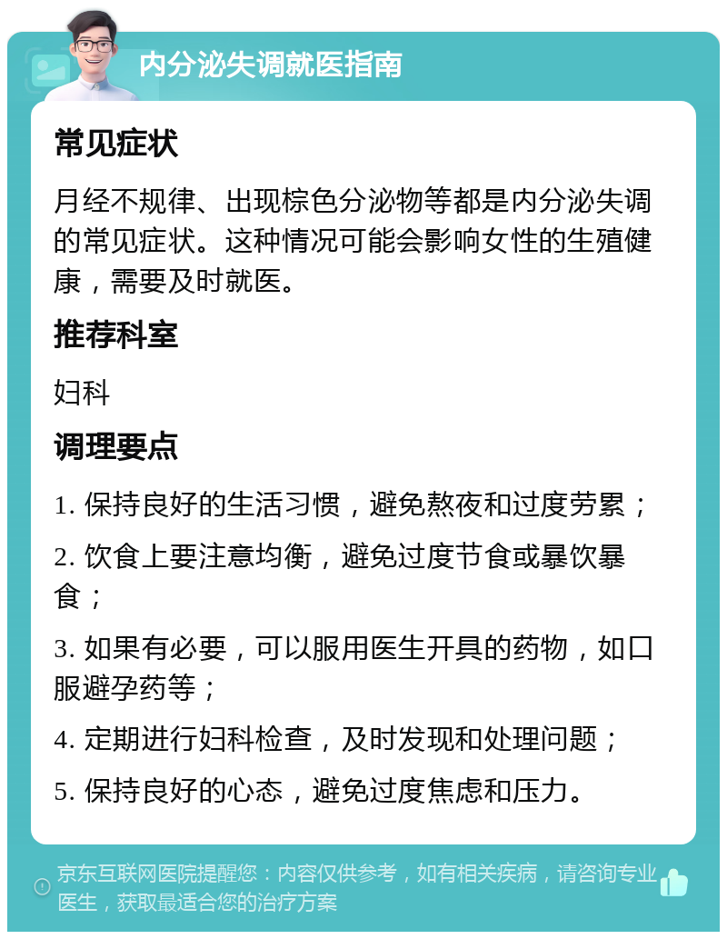 内分泌失调就医指南 常见症状 月经不规律、出现棕色分泌物等都是内分泌失调的常见症状。这种情况可能会影响女性的生殖健康，需要及时就医。 推荐科室 妇科 调理要点 1. 保持良好的生活习惯，避免熬夜和过度劳累； 2. 饮食上要注意均衡，避免过度节食或暴饮暴食； 3. 如果有必要，可以服用医生开具的药物，如口服避孕药等； 4. 定期进行妇科检查，及时发现和处理问题； 5. 保持良好的心态，避免过度焦虑和压力。