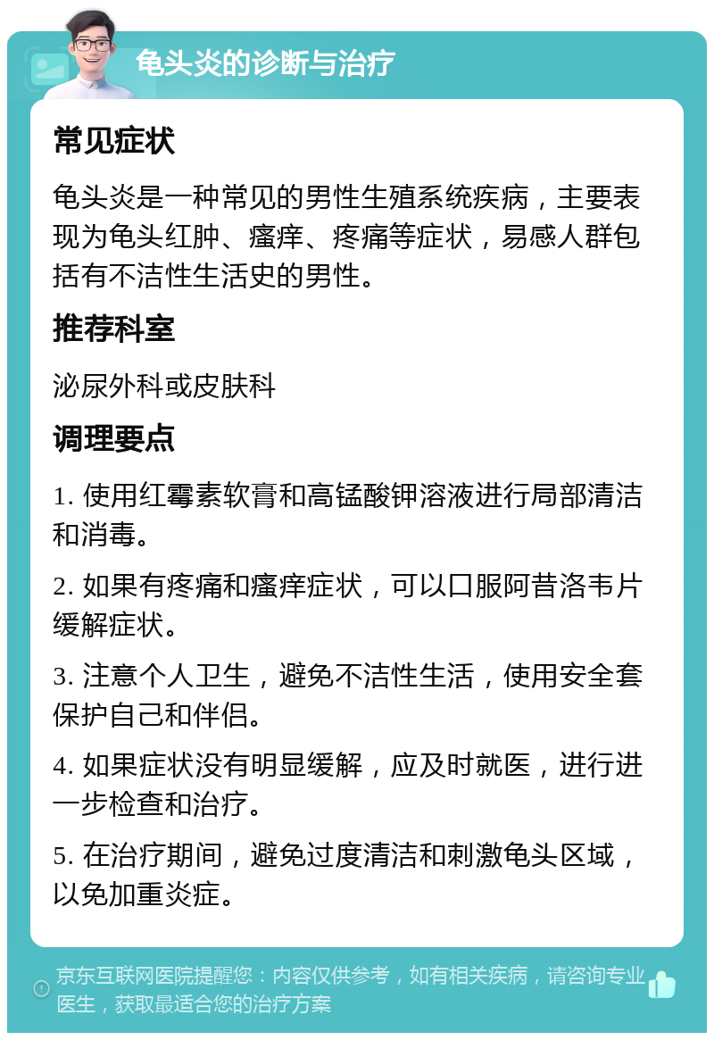 龟头炎的诊断与治疗 常见症状 龟头炎是一种常见的男性生殖系统疾病，主要表现为龟头红肿、瘙痒、疼痛等症状，易感人群包括有不洁性生活史的男性。 推荐科室 泌尿外科或皮肤科 调理要点 1. 使用红霉素软膏和高锰酸钾溶液进行局部清洁和消毒。 2. 如果有疼痛和瘙痒症状，可以口服阿昔洛韦片缓解症状。 3. 注意个人卫生，避免不洁性生活，使用安全套保护自己和伴侣。 4. 如果症状没有明显缓解，应及时就医，进行进一步检查和治疗。 5. 在治疗期间，避免过度清洁和刺激龟头区域，以免加重炎症。