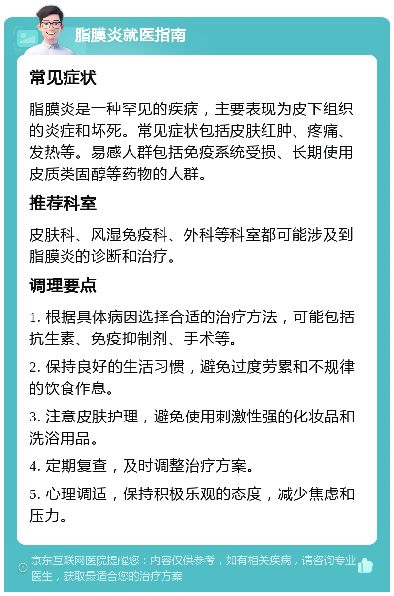 脂膜炎就医指南 常见症状 脂膜炎是一种罕见的疾病，主要表现为皮下组织的炎症和坏死。常见症状包括皮肤红肿、疼痛、发热等。易感人群包括免疫系统受损、长期使用皮质类固醇等药物的人群。 推荐科室 皮肤科、风湿免疫科、外科等科室都可能涉及到脂膜炎的诊断和治疗。 调理要点 1. 根据具体病因选择合适的治疗方法，可能包括抗生素、免疫抑制剂、手术等。 2. 保持良好的生活习惯，避免过度劳累和不规律的饮食作息。 3. 注意皮肤护理，避免使用刺激性强的化妆品和洗浴用品。 4. 定期复查，及时调整治疗方案。 5. 心理调适，保持积极乐观的态度，减少焦虑和压力。