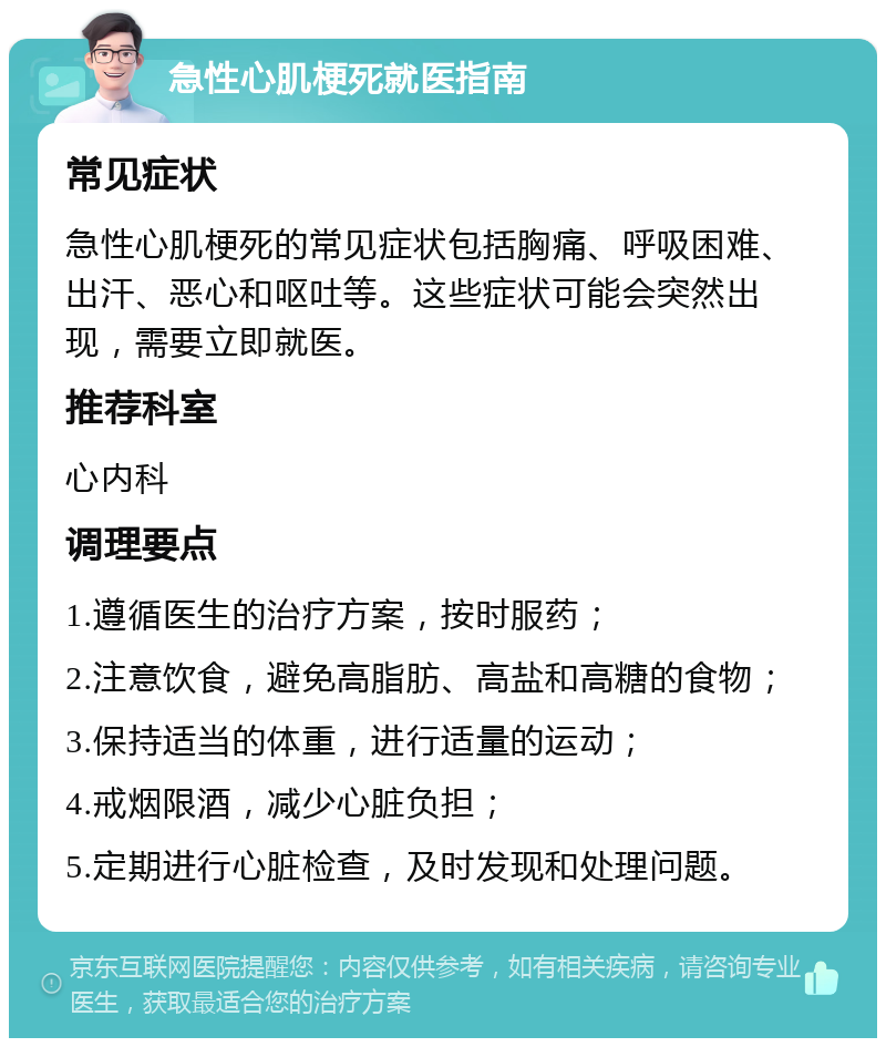 急性心肌梗死就医指南 常见症状 急性心肌梗死的常见症状包括胸痛、呼吸困难、出汗、恶心和呕吐等。这些症状可能会突然出现，需要立即就医。 推荐科室 心内科 调理要点 1.遵循医生的治疗方案，按时服药； 2.注意饮食，避免高脂肪、高盐和高糖的食物； 3.保持适当的体重，进行适量的运动； 4.戒烟限酒，减少心脏负担； 5.定期进行心脏检查，及时发现和处理问题。