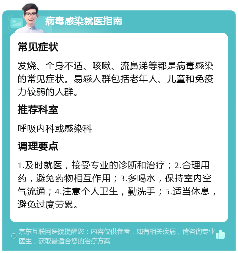 病毒感染就医指南 常见症状 发烧、全身不适、咳嗽、流鼻涕等都是病毒感染的常见症状。易感人群包括老年人、儿童和免疫力较弱的人群。 推荐科室 呼吸内科或感染科 调理要点 1.及时就医，接受专业的诊断和治疗；2.合理用药，避免药物相互作用；3.多喝水，保持室内空气流通；4.注意个人卫生，勤洗手；5.适当休息，避免过度劳累。