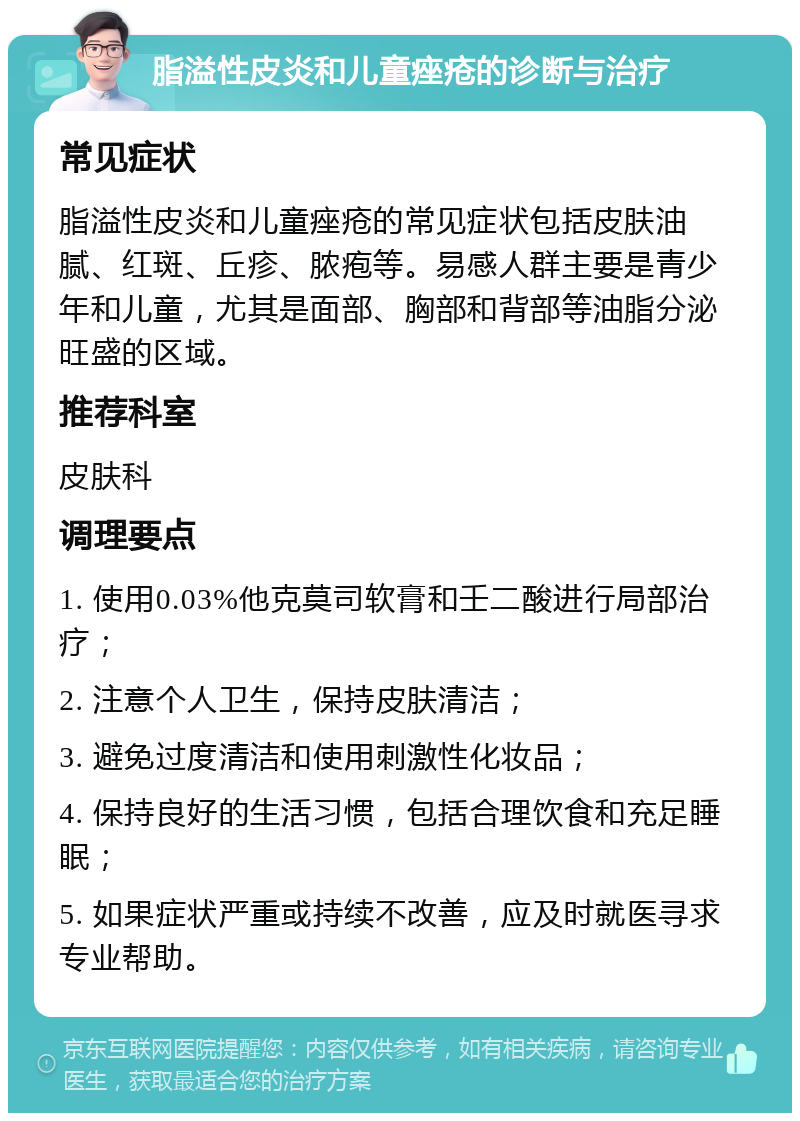 脂溢性皮炎和儿童痤疮的诊断与治疗 常见症状 脂溢性皮炎和儿童痤疮的常见症状包括皮肤油腻、红斑、丘疹、脓疱等。易感人群主要是青少年和儿童，尤其是面部、胸部和背部等油脂分泌旺盛的区域。 推荐科室 皮肤科 调理要点 1. 使用0.03%他克莫司软膏和壬二酸进行局部治疗； 2. 注意个人卫生，保持皮肤清洁； 3. 避免过度清洁和使用刺激性化妆品； 4. 保持良好的生活习惯，包括合理饮食和充足睡眠； 5. 如果症状严重或持续不改善，应及时就医寻求专业帮助。