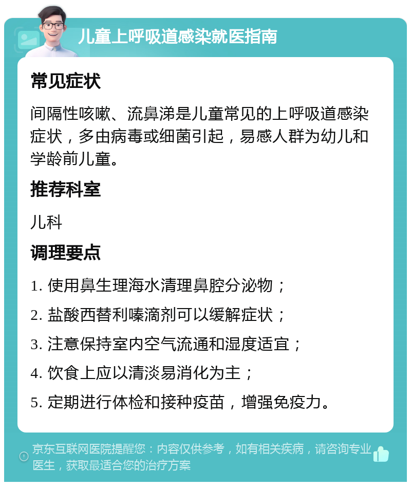 儿童上呼吸道感染就医指南 常见症状 间隔性咳嗽、流鼻涕是儿童常见的上呼吸道感染症状，多由病毒或细菌引起，易感人群为幼儿和学龄前儿童。 推荐科室 儿科 调理要点 1. 使用鼻生理海水清理鼻腔分泌物； 2. 盐酸西替利嗪滴剂可以缓解症状； 3. 注意保持室内空气流通和湿度适宜； 4. 饮食上应以清淡易消化为主； 5. 定期进行体检和接种疫苗，增强免疫力。