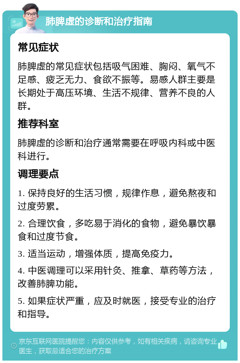 肺脾虚的诊断和治疗指南 常见症状 肺脾虚的常见症状包括吸气困难、胸闷、氧气不足感、疲乏无力、食欲不振等。易感人群主要是长期处于高压环境、生活不规律、营养不良的人群。 推荐科室 肺脾虚的诊断和治疗通常需要在呼吸内科或中医科进行。 调理要点 1. 保持良好的生活习惯，规律作息，避免熬夜和过度劳累。 2. 合理饮食，多吃易于消化的食物，避免暴饮暴食和过度节食。 3. 适当运动，增强体质，提高免疫力。 4. 中医调理可以采用针灸、推拿、草药等方法，改善肺脾功能。 5. 如果症状严重，应及时就医，接受专业的治疗和指导。