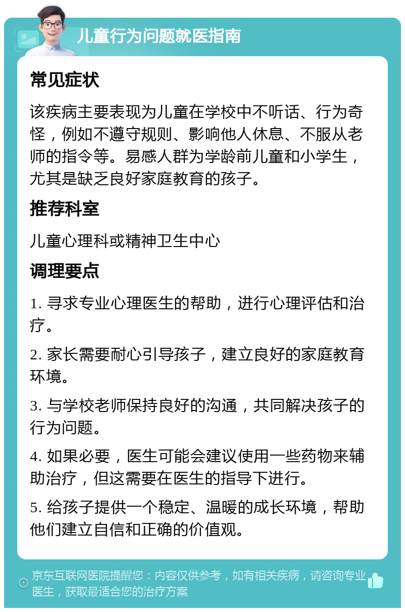 儿童行为问题就医指南 常见症状 该疾病主要表现为儿童在学校中不听话、行为奇怪，例如不遵守规则、影响他人休息、不服从老师的指令等。易感人群为学龄前儿童和小学生，尤其是缺乏良好家庭教育的孩子。 推荐科室 儿童心理科或精神卫生中心 调理要点 1. 寻求专业心理医生的帮助，进行心理评估和治疗。 2. 家长需要耐心引导孩子，建立良好的家庭教育环境。 3. 与学校老师保持良好的沟通，共同解决孩子的行为问题。 4. 如果必要，医生可能会建议使用一些药物来辅助治疗，但这需要在医生的指导下进行。 5. 给孩子提供一个稳定、温暖的成长环境，帮助他们建立自信和正确的价值观。