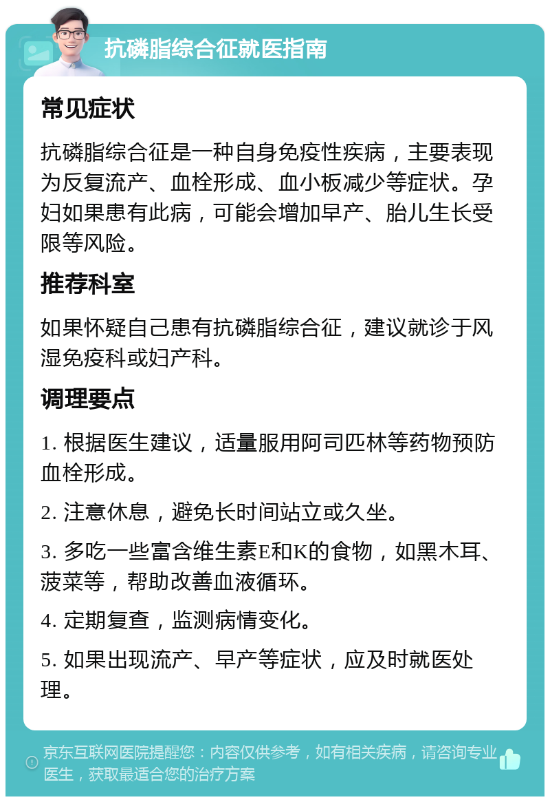 抗磷脂综合征就医指南 常见症状 抗磷脂综合征是一种自身免疫性疾病，主要表现为反复流产、血栓形成、血小板减少等症状。孕妇如果患有此病，可能会增加早产、胎儿生长受限等风险。 推荐科室 如果怀疑自己患有抗磷脂综合征，建议就诊于风湿免疫科或妇产科。 调理要点 1. 根据医生建议，适量服用阿司匹林等药物预防血栓形成。 2. 注意休息，避免长时间站立或久坐。 3. 多吃一些富含维生素E和K的食物，如黑木耳、菠菜等，帮助改善血液循环。 4. 定期复查，监测病情变化。 5. 如果出现流产、早产等症状，应及时就医处理。